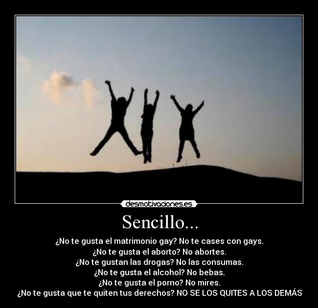 Sencillo... - ¿No te gusta el matrimonio gay? No te cases con gays.
¿No te gusta el aborto? No abortes.
¿No te gustan las drogas? No las consumas.
¿No te gusta el alcohol? No bebas.
¿No te gusta el porno? No mires.
¿No te gusta que te quiten tus derechos? NO SE LOS QUITES A LOS DEMÁS