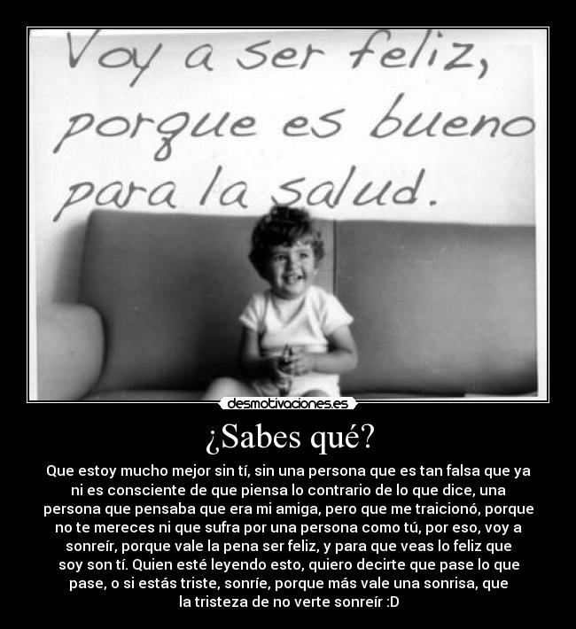 ¿Sabes qué? - Que estoy mucho mejor sin tí, sin una persona que es tan falsa que ya
ni es consciente de que piensa lo contrario de lo que dice, una
persona que pensaba que era mi amiga, pero que me traicionó, porque
no te mereces ni que sufra por una persona como tú, por eso, voy a
sonreír, porque vale la pena ser feliz, y para que veas lo feliz que
soy son tí. Quien esté leyendo esto, quiero decirte que pase lo que
pase, o si estás triste, sonríe, porque más vale una sonrisa, que
la tristeza de no verte sonreír :D