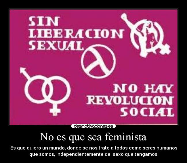 No es que sea feminista - Es que quiero un mundo, donde se nos trate a todos como seres humanos
que somos, independientemente del sexo que tengamos.