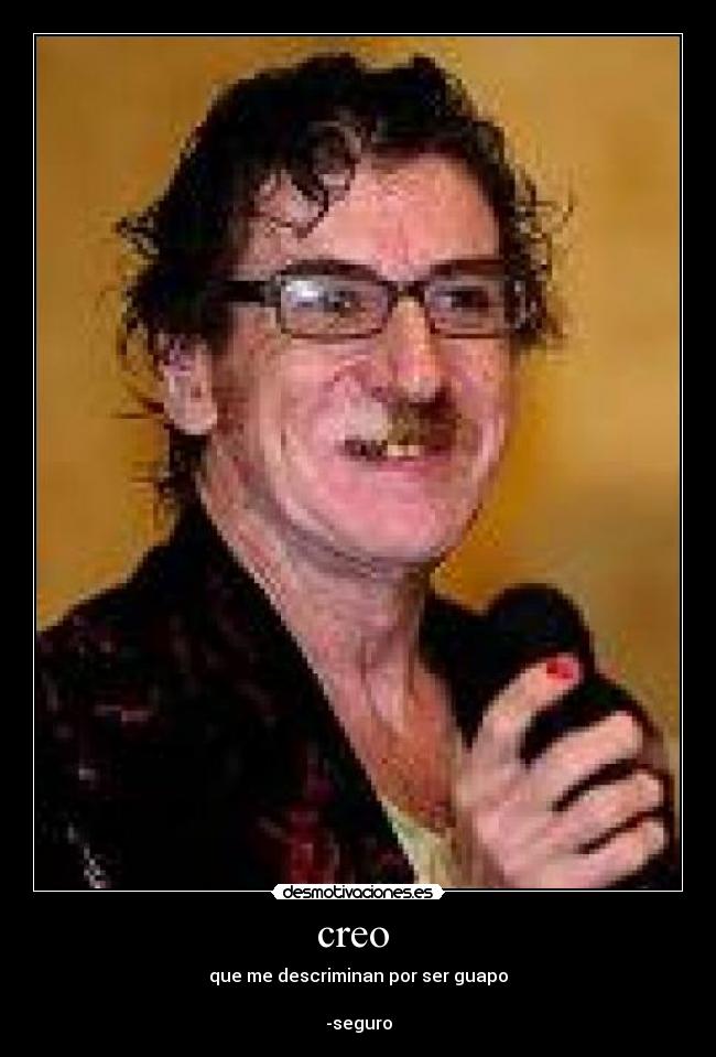 creo - que me descriminan por ser guapo
-seguro