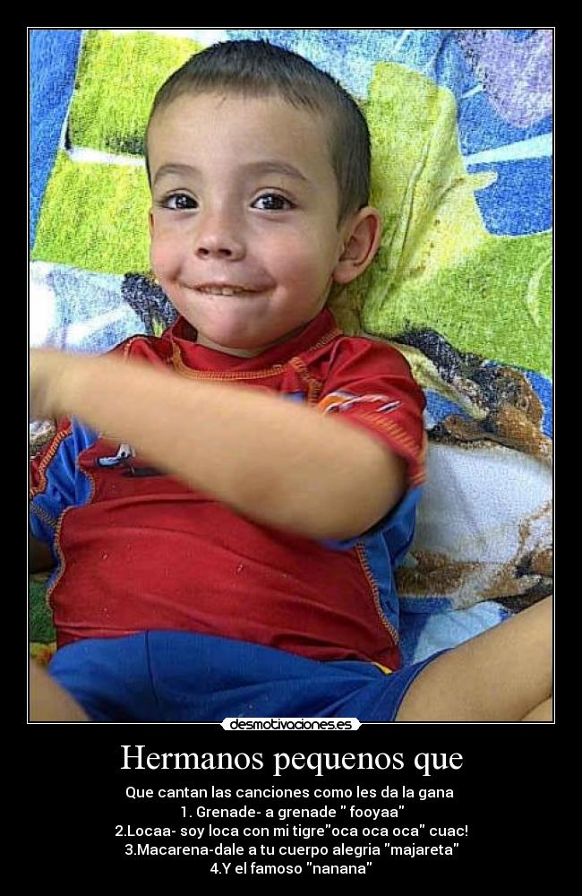 Hermanos pequenos que - Que cantan las canciones como les da la gana 
1. Grenade- a grenade  fooyaa
2.Locaa- soy loca con mi tigreoca oca oca cuac!
3.Macarena-dale a tu cuerpo alegria majareta
4.Y el famoso nanana