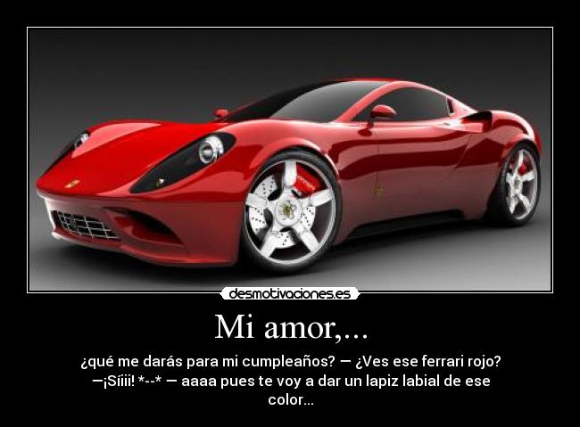 Mi amor,... - ¿qué me darás para mi cumpleaños? — ¿Ves ese ferrari rojo?
—¡Síiii! *--* — aaaa pues te voy a dar un lapiz labial de ese
color...