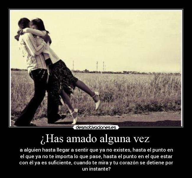 ¿Has amado alguna vez - a alguien hasta llegar a sentir que ya no existes, hasta el punto en
el que ya no te importa lo que pase, hasta el punto en el que estar
con él ya es suficiente, cuando te mira y tu corazón se detiene por
un instante?