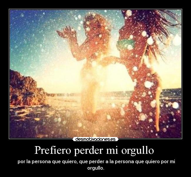 Prefiero perder mi orgullo - por la persona que quiero, que perder a la persona que quiero por mi orgullo.