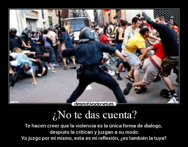 ¿No te das cuenta? - Te hacen creer que la violencia es la única forma de dialogo, 
después la critican y juzgan a su modo.
Yo juzgo por mi mismo, esta es mi reflexión, ¿es también la tuya?