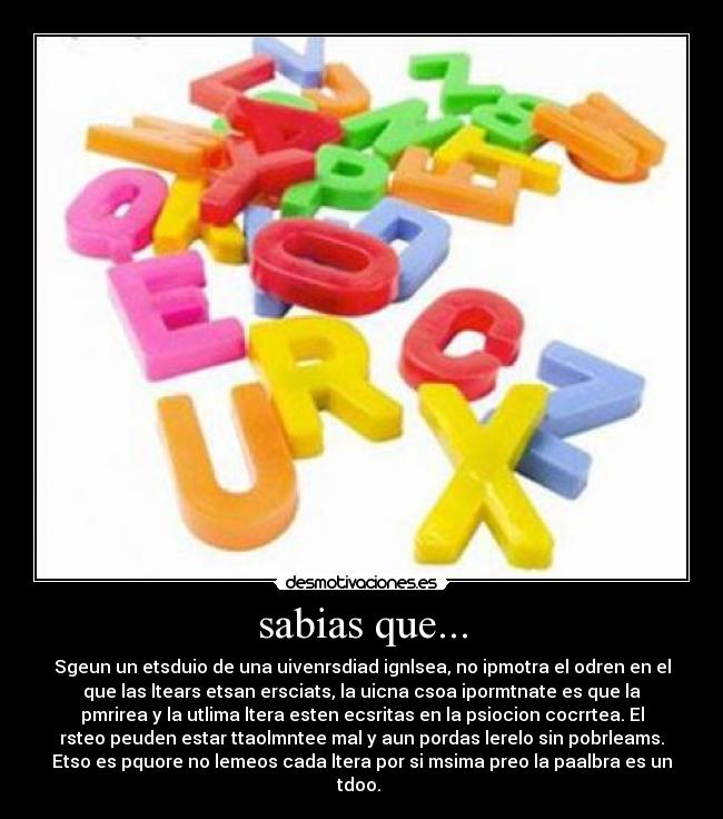 sabias que... - Sgeun un etsduio de una uivenrsdiad ignlsea, no ipmotra el odren en el
que las ltears etsan ersciats, la uicna csoa ipormtnate es que la
pmrirea y la utlima ltera esten ecsritas en la psiocion cocrrtea. El
rsteo peuden estar ttaolmntee mal y aun pordas lerelo sin pobrleams.
Etso es pquore no lemeos cada ltera por si msima preo la paalbra es un
tdoo.