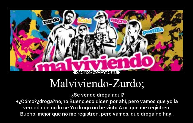 Malviviendo-Zurdo; - -¿Se vende droga aquí?
+¿Cómo?¿droga?no,no.Bueno,eso dicen por ahí, pero vamos que yo la
verdad que no lo sé.Yo droga no he visto.A mi que me registren.
Bueno, mejor que no me registren, pero vamos, que droga no hay..