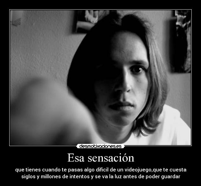 Esa sensación - que tienes cuando te pasas algo dificil de un videojuego,que te cuesta
siglos y millones de intentos y se va la luz antes de poder guardar