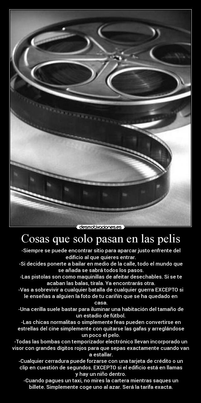 Cosas que solo pasan en las pelis - -Siempre se puede encontrar sitio para aparcar justo enfrente del
edificio al que quieres entrar.
-Si decides ponerte a bailar en medio de la calle, todo el mundo que
se añada se sabrá todos los pasos.
-Las pistolas son como maquinillas de afeitar desechables. Si se te
acaban las balas, tírala. Ya encontrarás otra.
-Vas a sobrevivir a cualquier batalla de cualquier guerra EXCEPTO si
le enseñas a alguien la foto de tu cariñín que se ha quedado en
casa.
-Una cerilla suele bastar para iluminar una habitación del tamaño de
un estadio de fútbol.
-Las chicas normalitas o simplemente feas pueden convertirse en
estrellas del cine simplemente con quitarse las gafas y arreglándose
un poco el pelo.
-Todas las bombas con temporizador electrónico llevan incorporado un
visor con grandes dígitos rojos para que sepas exactamente cuando van
a estallar.
-Cualquier cerradura puede forzarse con una tarjeta de crédito o un
clip en cuestión de segundos. EXCEPTO si el edificio está en llamas
y hay un niño dentro.
-Cuando pagues un taxi, no mires la cartera mientras saques un
billete. Simplemente coge uno al azar. Será la tarifa exacta.
