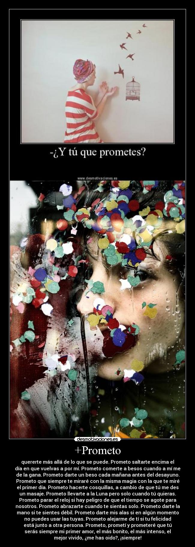 +Prometo - quererte más allá de lo que se puede. Prometo saltarte encima el
día en que vuelvas a por mí. Prometo comerte a besos cuando a mí me
de la gana. Prometo darte un beso cada mañana antes del desayuno.
Prometo que siempre te miraré con la misma magia con la que te miré
el primer día. Prometo hacerte cosquillas, a cambio de que tú me des
un masaje. Prometo llevarte a la Luna pero solo cuando tú quieras.
Prometo parar el reloj si hay peligro de que el tiempo se agote para
nosotros. Prometo abrazarte cuando te sientas solo. Prometo darte la
mano si te sientes débil. Prometo darte mis alas si en algún momento
no puedes usar las tuyas. Prometo alejarme de tí si tu felicidad
está junto a otra persona. Prometo, prometí y prometeré que tú
serás siempre mi primer amor, el más bonito, el más intenso, el
mejor vivido, ¿me has oido?, ¡siempre!
