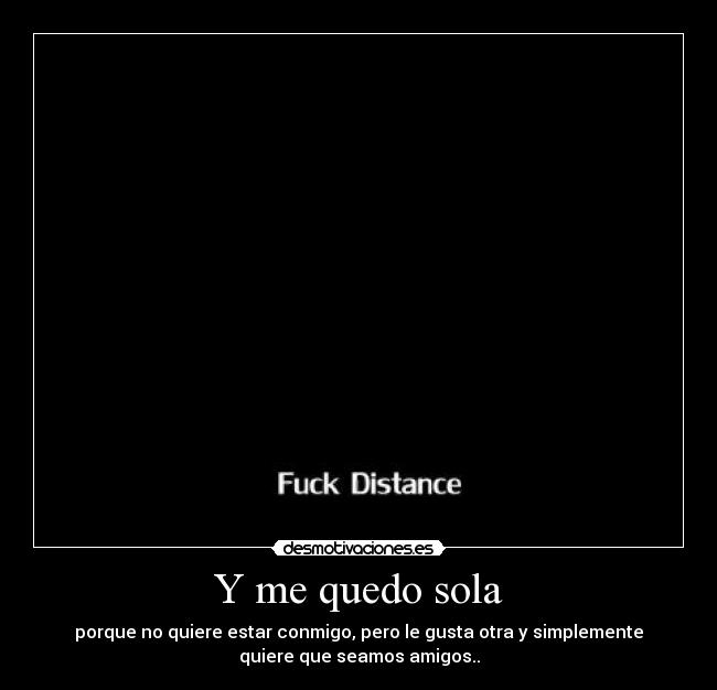 Y me quedo sola - porque no quiere estar conmigo, pero le gusta otra y simplemente
quiere que seamos amigos..