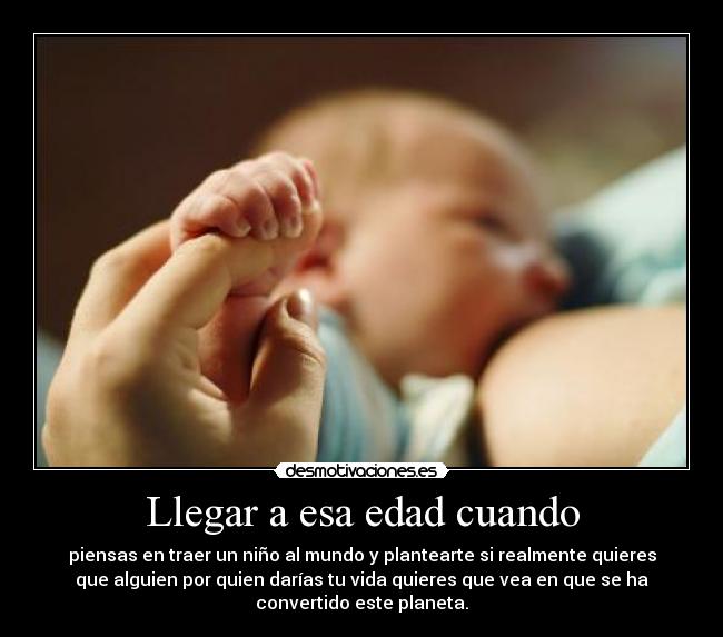 Llegar a esa edad cuando - piensas en traer un niño al mundo y plantearte si realmente quieres
que alguien por quien darías tu vida quieres que vea en que se ha
convertido este planeta.