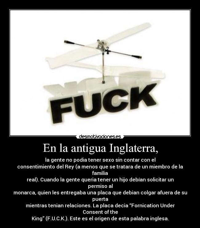 En la antigua Inglaterra, - la gente no podia tener sexo sin contar con el
consentimiento del Rey (a menos que se tratara de un miembro de la familia
real). Cuando la gente queria tener un hijo debían solicitar un permiso al
monarca, quien les entregaba una placa que debian colgar afuera de su puerta
mientras tenian relaciones. La placa decia “Fornication Under Consent of the
King” (F.U.C.K.). Este es el origen de esta palabra inglesa.
