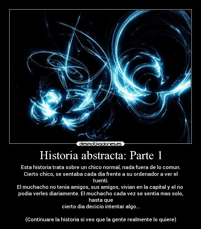 Historia abstracta: Parte 1 - Esta historia trata sobre un chico normal, nada fuera de lo comun.
Cierto chico, se sentaba cada dia frente a su ordenador a ver el tuenti.
El muchacho no tenia amigos, sus amigos, vivian en la capital y el no 
podia verles diariamente. El muchacho cada vez se sentia mas solo, hasta que
cierto dia decicio intentar algo...

(Continuare la historia si veo que la gente realmente lo quiere)
