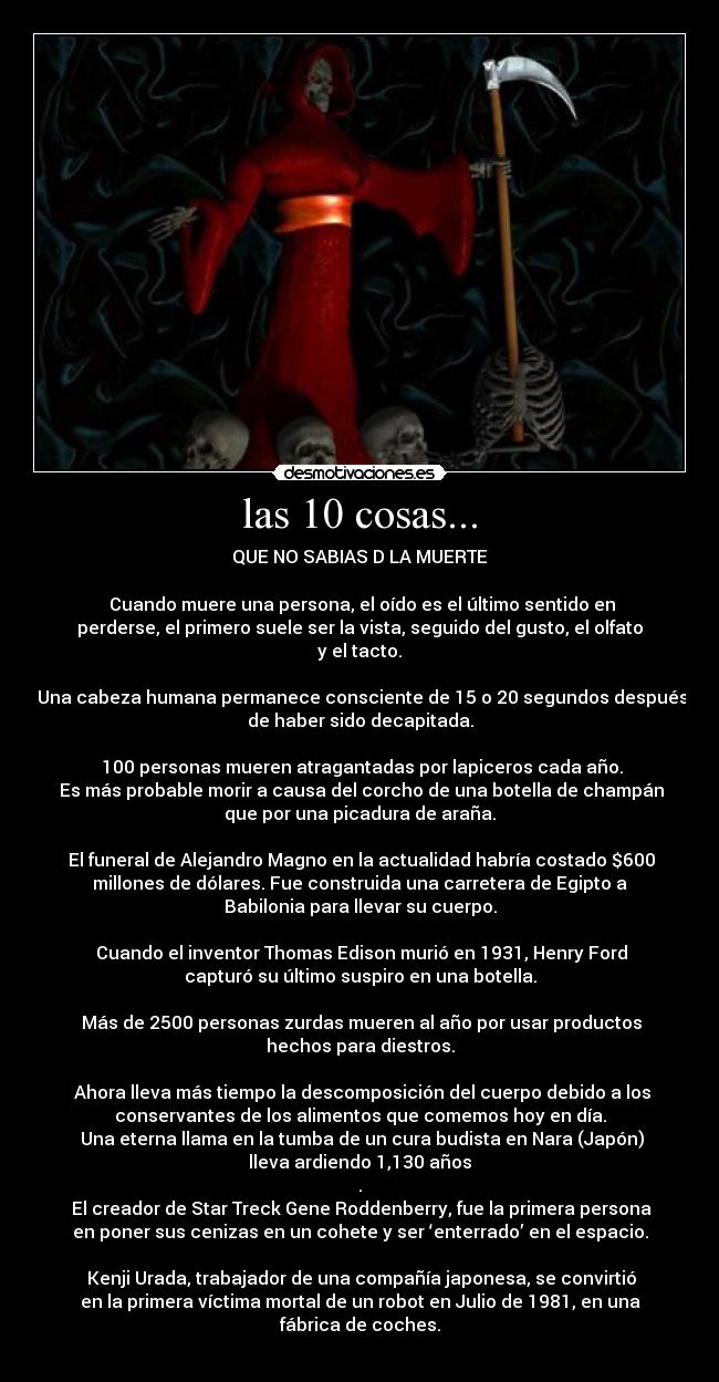 las 10 cosas... - QUE NO SABIAS D LA MUERTE

■Cuando muere una persona, el oído es el último sentido en
perderse, el primero suele ser la vista, seguido del gusto, el olfato
y el tacto.
 
■Una cabeza humana permanece consciente de 15 o 20 segundos después
de haber sido decapitada.

■100 personas mueren atragantadas por lapiceros cada año.
 Es más probable morir a causa del corcho de una botella de champán
que por una picadura de araña.

■El funeral de Alejandro Magno en la actualidad habría costado $600
millones de dólares. Fue construida una carretera de Egipto a
Babilonia para llevar su cuerpo.

■Cuando el inventor Thomas Edison murió en 1931, Henry Ford
capturó su último suspiro en una botella.

■Más de 2500 personas zurdas mueren al año por usar productos
hechos para diestros.

■Ahora lleva más tiempo la descomposición del cuerpo debido a los
conservantes de los alimentos que comemos hoy en día.
■Una eterna llama en la tumba de un cura budista en Nara (Japón)
lleva ardiendo 1,130 años
.
■El creador de Star Treck Gene Roddenberry, fue la primera persona
en poner sus cenizas en un cohete y ser ‘enterrado’ en el espacio.

■Kenji Urada, trabajador de una compañía japonesa, se convirtió
en la primera víctima mortal de un robot en Julio de 1981, en una
fábrica de coches.
