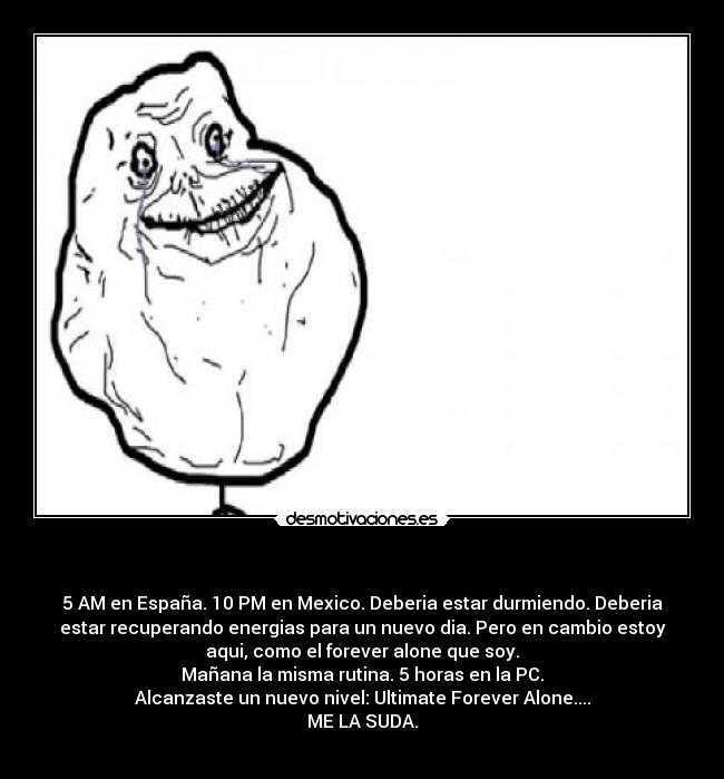 - 5 AM en España. 10 PM en Mexico. Deberia estar durmiendo. Deberia
estar recuperando energias para un nuevo dia. Pero en cambio estoy
aqui, como el forever alone que soy.
Mañana la misma rutina. 5 horas en la PC.
Alcanzaste un nuevo nivel: Ultimate Forever Alone....
ME LA SUDA.
