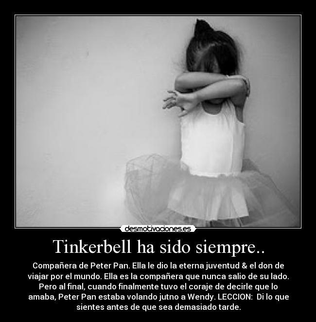 Tinkerbell ha sido siempre.. - Compañera de Peter Pan. Ella le dio la eterna juventud & el don de
viajar por el mundo. Ella es la compañera que nunca salio de su lado.
Pero al final, cuando finalmente tuvo el coraje de decirle que lo
amaba, Peter Pan estaba volando jutno a Wendy. LECCION: Di lo que
sientes antes de que sea demasiado tarde.