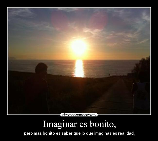 Imaginar es bonito, - pero más bonito es saber que lo que imaginas es realidad.