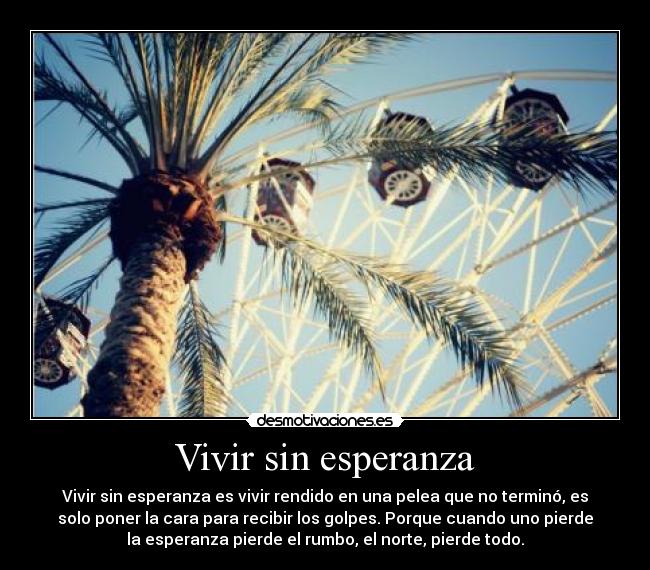 Vivir sin esperanza - Vivir sin esperanza es vivir rendido en una pelea que no terminó, es
solo poner la cara para recibir los golpes. Porque cuando uno pierde
la esperanza pierde el rumbo, el norte, pierde todo.