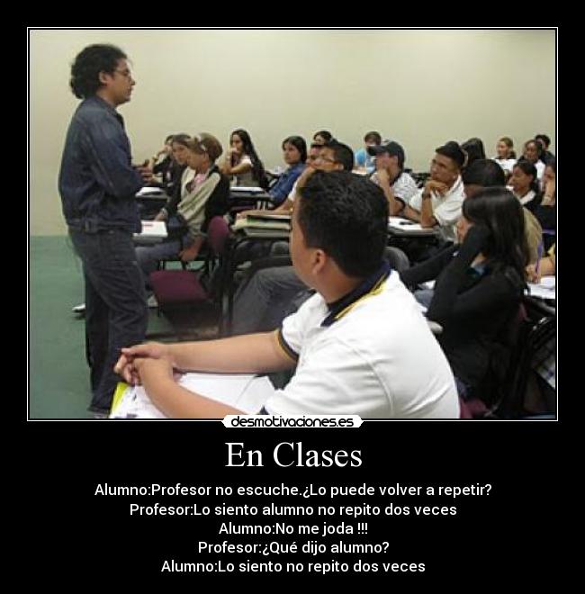 En Clases - Alumno:Profesor no escuche.¿Lo puede volver a repetir?
Profesor:Lo siento alumno no repito dos veces
Alumno:No me joda !!!
Profesor:¿Qué dijo alumno?
Alumno:Lo siento no repito dos veces