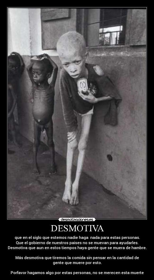 DESMOTIVA - que en el siglo que estemos nadie haga  nada para estas personas.
Que el gobierno de nuestros paises no se muevan para ayudarles.
Desmotiva que aun en estos tiempos haya gente que se muera de hambre.

Más desmotiva que tiremos la comida sin pensar en la cantidad de
gente que muere por esto.

Porfavor hagamos algo por estas personas, no se merecen esta muerte