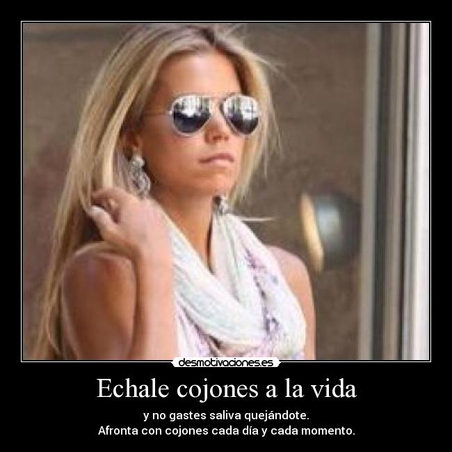 Echale cojones a la vida - y no gastes saliva quejándote.
Afronta con cojones cada día y cada momento.