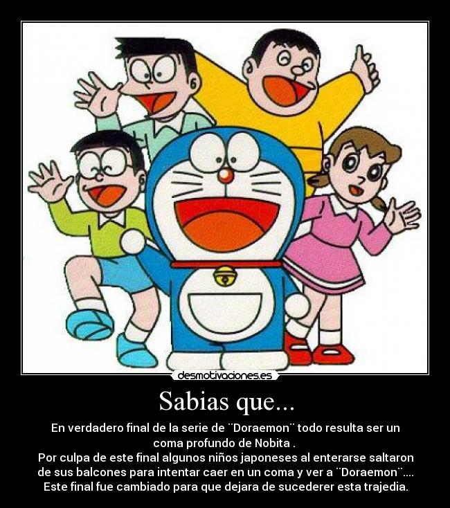 Sabias que... - En verdadero final de la serie de ¨Doraemon¨ todo resulta ser un
coma profundo de Nobita .
Por culpa de este final algunos niños japoneses al enterarse saltaron
de sus balcones para intentar caer en un coma y ver a ¨Doraemon¨....
Este final fue cambiado para que dejara de sucederer esta trajedia.