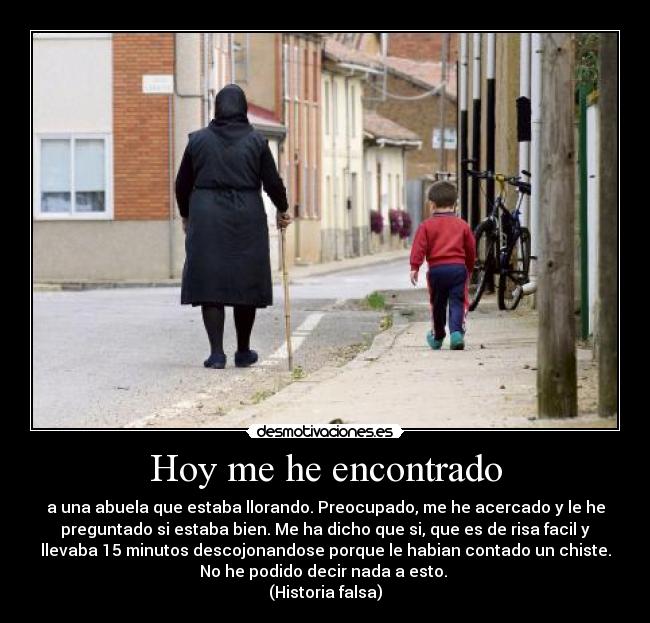 Hoy me he encontrado - a una abuela que estaba llorando. Preocupado, me he acercado y le he
preguntado si estaba bien. Me ha dicho que si, que es de risa facil y
llevaba 15 minutos descojonandose porque le habian contado un chiste.
No he podido decir nada a esto.
(Historia falsa)