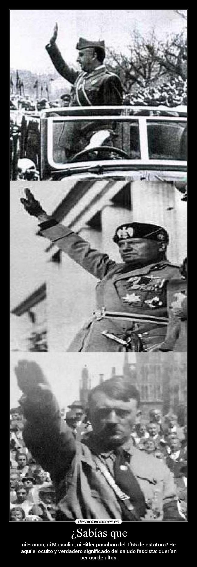 ¿Sabías que - ni Franco, ni Mussolini, ni Hitler pasaban del 165 de estatura? He
aquí el oculto y verdadero significado del saludo fascista: querían
ser así de altos.