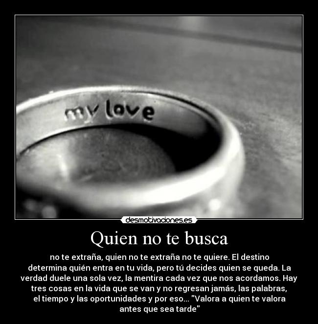 Quien no te busca - no te extraña, quien no te extraña no te quiere. El destino
determina quién entra en tu vida, pero tú decides quien se queda. La
verdad duele una sola vez, la mentira cada vez que nos acordamos. Hay
tres cosas en la vida que se van y no regresan jamás, las palabras,
el tiempo y las oportunidades y por eso... Valora a quien te valora
antes que sea tarde