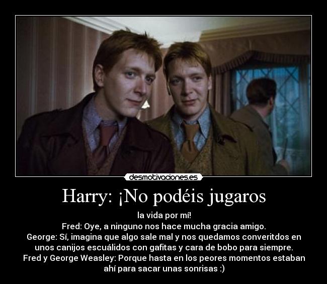 Harry: ¡No podéis jugaros - la vida por mí!
Fred: Oye, a ninguno nos hace mucha gracia amigo.
George: Sí, imagina que algo sale mal y nos quedamos converitdos en
unos canijos escuálidos con gafitas y cara de bobo para siempre.
Fred y George Weasley: Porque hasta en los peores momentos estaban
ahí para sacar unas sonrisas :)