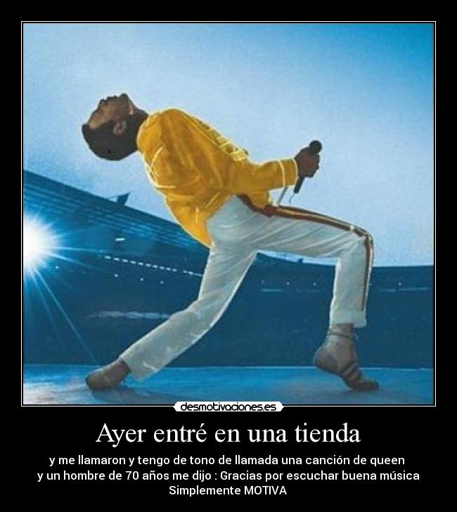 Ayer entré en una tienda - y me llamaron y tengo de tono de llamada una canción de queen
y un hombre de 70 años me dijo : Gracias por escuchar buena música
Simplemente MOTIVA