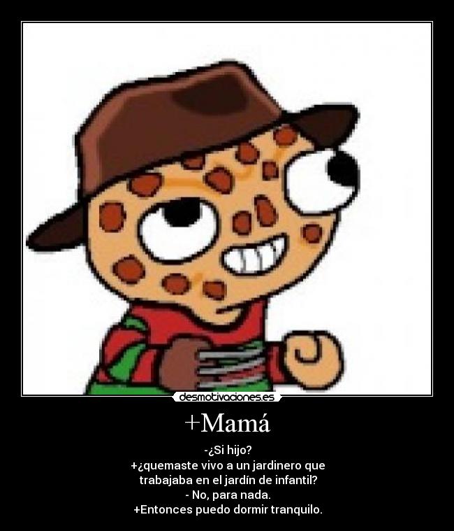 +Mamá - -¿Si hijo?
+¿quemaste vivo a un jardinero que
trabajaba en el jardín de infantil?
- No, para nada.
+Entonces puedo dormir tranquilo.