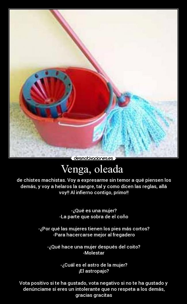 Venga, oleada - de chistes machistas. Voy a expresarme sin temor a qué piensen los
demás, y voy a helaros la sangre, tal y como dicen las reglas, allá
voy!! Al infierno contigo, primo!!
-¿Qué es una mujer?
-La parte que sobra de el coño
-¿Por qué las mujeres tienen los pies más cortos?
-Para hacercarse mejor al fregadero
-¿Qué hace una mujer después del coito?
-Molestar
-¿Cuál es el astro de la mujer?
¡El astropajo?
Vota positivo si te ha gustado, vota negativo si no te ha gustado y
denúnciame si eres un intolerante que no respeta a los demás,
gracias gracitas