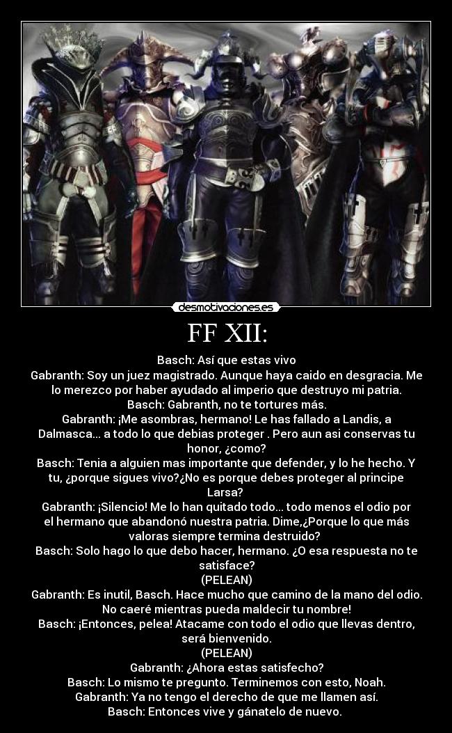 FF XII: - Basch: Así que estas vivo
Gabranth: Soy un juez magistrado. Aunque haya caido en desgracia. Me
lo merezco por haber ayudado al imperio que destruyo mi patria.
Basch: Gabranth, no te tortures más.
Gabranth: ¡Me asombras, hermano! Le has fallado a Landis, a
Dalmasca... a todo lo que debias proteger . Pero aun asi conservas tu
honor, ¿como?
Basch: Tenia a alguien mas importante que defender, y lo he hecho. Y
tu, ¿porque sigues vivo?¿No es porque debes proteger al principe
Larsa? 
Gabranth: ¡Silencio! Me lo han quitado todo... todo menos el odio por
el hermano que abandonó nuestra patria. Dime,¿Porque lo que más
valoras siempre termina destruido? 
Basch: Solo hago lo que debo hacer, hermano. ¿O esa respuesta no te
satisface?
(PELEAN)
Gabranth: Es inutil, Basch. Hace mucho que camino de la mano del odio.
No caeré mientras pueda maldecir tu nombre!
Basch: ¡Entonces, pelea! Atacame con todo el odio que llevas dentro,
será bienvenido.
(PELEAN)
Gabranth: ¿Ahora estas satisfecho?
Basch: Lo mismo te pregunto. Terminemos con esto, Noah.
Gabranth: Ya no tengo el derecho de que me llamen así.
Basch: Entonces vive y gánatelo de nuevo. 