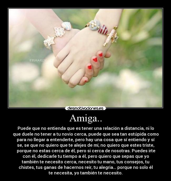 Amiga.. - Puede que no entienda que es tener una relación a distancia, ni lo
que duele no tener a tu novio cerca, puede que sea tan estúpida como
para no llegar a entenderte, pero hay una cosa que sí entiendo y sí
se, se que no quiero que te alejes de mí, no quiero que estes triste,
porque no estas cerca de él, pero si cerca de nosotras. Puedes irte
con él, dedicarle tu tiempo a él, pero quiero que sepas que yo
también te necesito cerca, necesito tu mano, tus consejos, tu
chistes, tus ganas de hacernos reir, tu alegria... porque no solo él
te necesita, yo también te necesito.