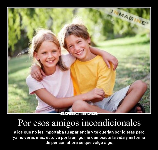 Por esos amigos incondicionales - a los que no les importaba tu apariencia y te querian por lo eras pero
ya no veras mas, esto va por ti amigo me cambiaste la vida y mi forma
de pensar, ahora se que valgo algo.