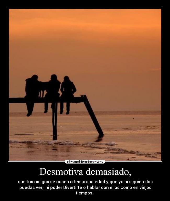 Desmotiva demasiado, - que tus amigos se casen a temprana edad y,que ya ni siquiera los
puedas ver,  ni poder Divertirte o hablar con ellos como en viejos
tiempos..