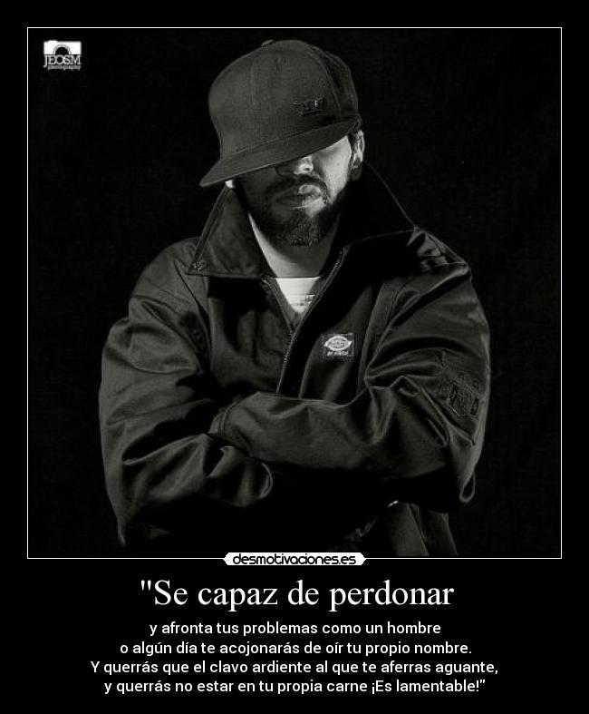 Se capaz de perdonar - y afronta tus problemas como un hombre
o algún día te acojonarás de oír tu propio nombre.
Y querrás que el clavo ardiente al que te aferras aguante,
y querrás no estar en tu propia carne ¡Es lamentable!