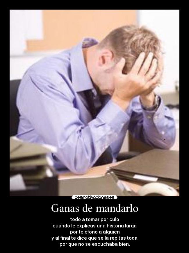 Ganas de mandarlo - todo a tomar por culo
cuando le explicas una historia larga
por telefono a alguien
y al final te dice que se la repitas toda
por que no se escuchaba bien.