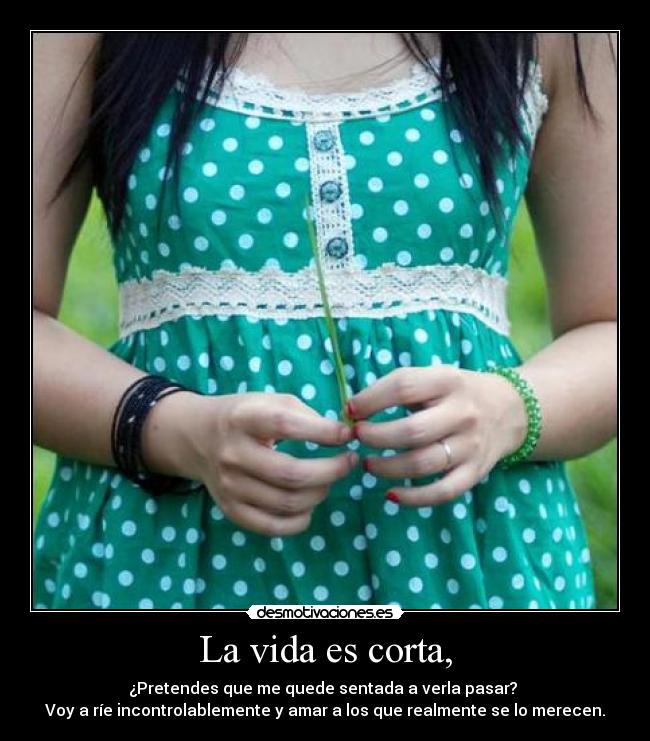 La vida es corta, - ¿Pretendes que me quede sentada a verla pasar? 
Voy a ríe incontrolablemente y amar a los que realmente se lo merecen.
