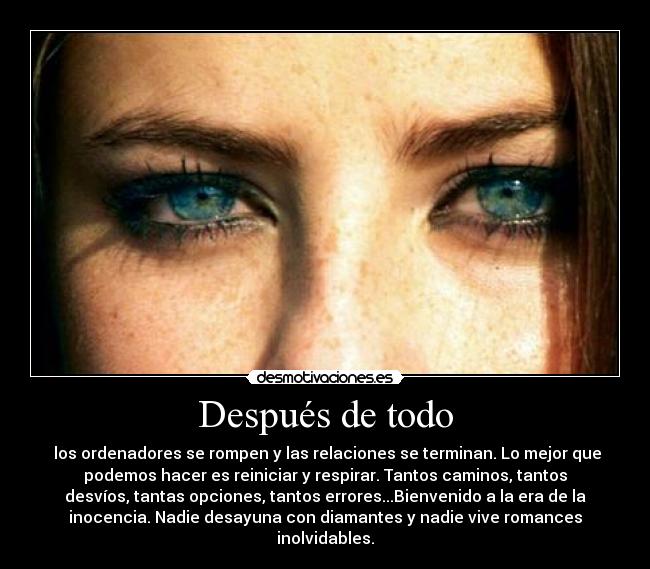 Después de todo - los ordenadores se rompen y las relaciones se terminan. Lo mejor que
podemos hacer es reiniciar y respirar. Tantos caminos, tantos
desvíos, tantas opciones, tantos errores...Bienvenido a la era de la
inocencia. Nadie desayuna con diamantes y nadie vive romances
inolvidables.