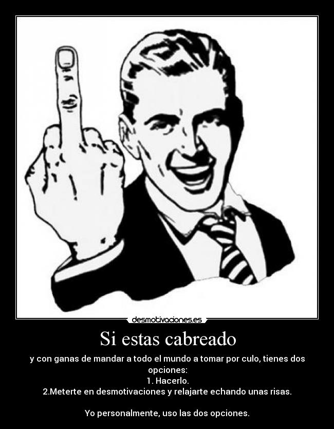 Si estas cabreado - y con ganas de mandar a todo el mundo a tomar por culo, tienes dos opciones:
1. Hacerlo.
2.Meterte en desmotivaciones y relajarte echando unas risas.

Yo personalmente, uso las dos opciones.