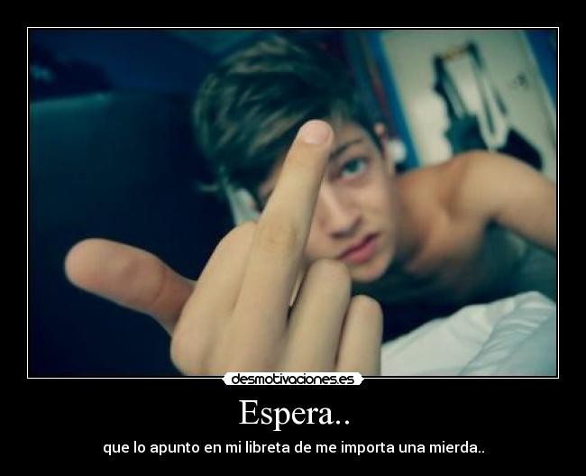 Espera.. - que lo apunto en mi libreta de me importa una mierda..