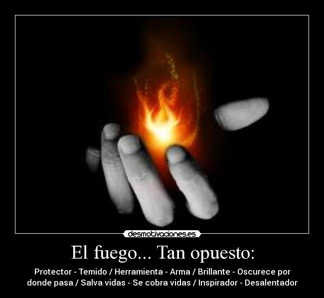El fuego... Tan opuesto: - Protector - Temido / Herramienta - Arma / Brillante - Oscurece por
donde pasa / Salva vidas - Se cobra vidas / Inspirador - Desalentador