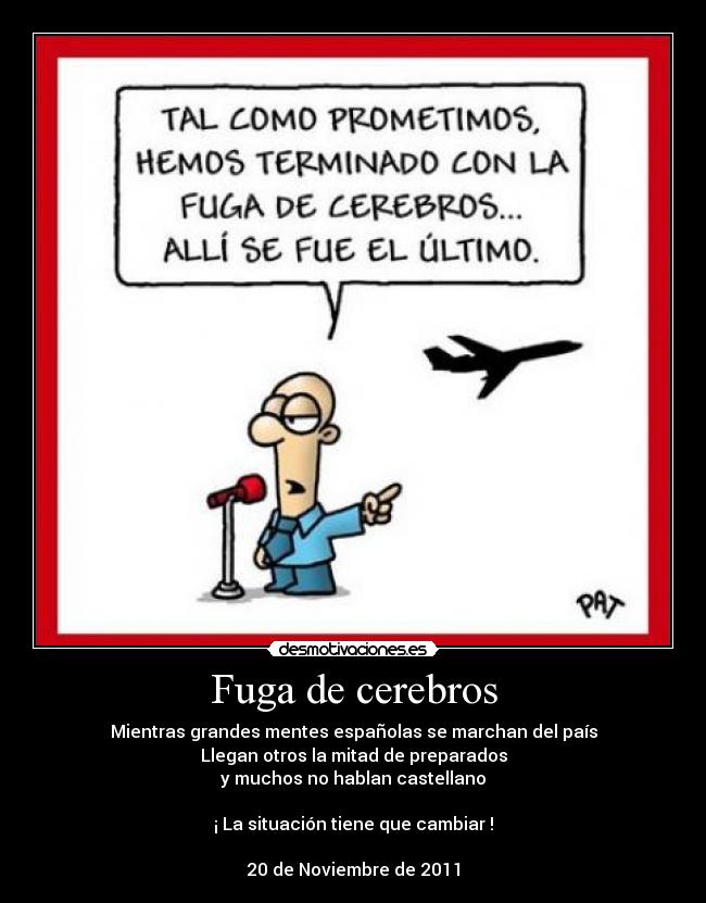 Fuga de cerebros - Mientras grandes mentes españolas se marchan del país
Llegan otros la mitad de preparados
y muchos no hablan castellano

¡ La situación tiene que cambiar !

20 de Noviembre de 2011