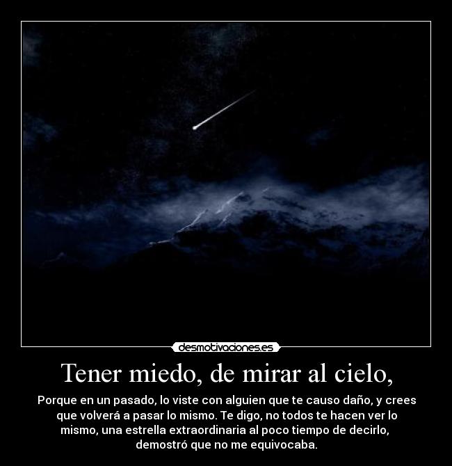 Tener miedo, de mirar al cielo, - Porque en un pasado, lo viste con alguien que te causo daño, y crees
que volverá a pasar lo mismo. Te digo, no todos te hacen ver lo
mismo, una estrella extraordinaria al poco tiempo de decirlo,
demostró que no me equivocaba.