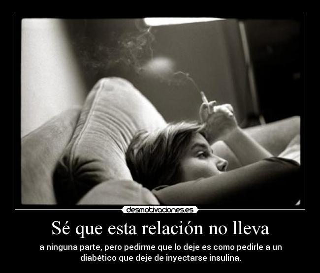 Sé que esta relación no lleva - a ninguna parte, pero pedirme que lo deje es como pedirle a un
diabético que deje de inyectarse insulina.