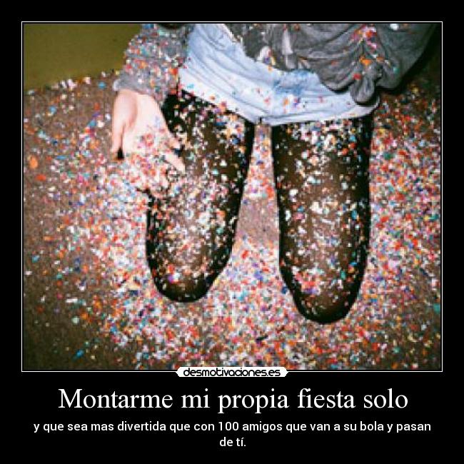 Montarme mi propia fiesta solo - y que sea mas divertida que con 100 amigos que van a su bola y pasan de tí.