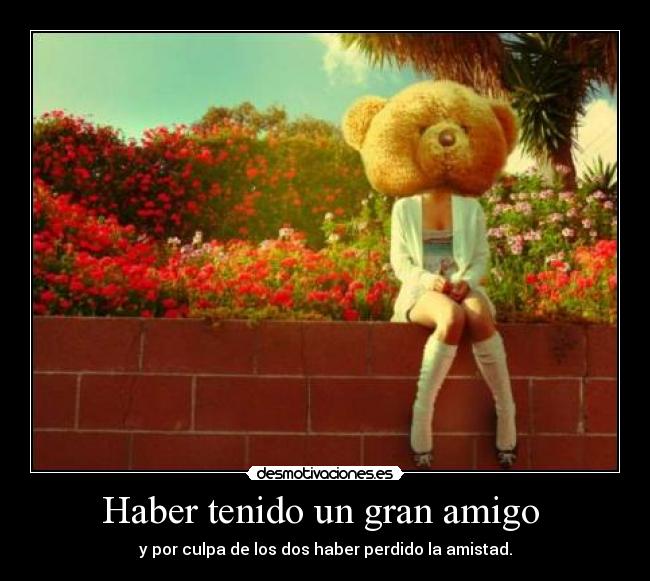 Haber tenido un gran amigo  - y por culpa de los dos haber perdido la amistad.